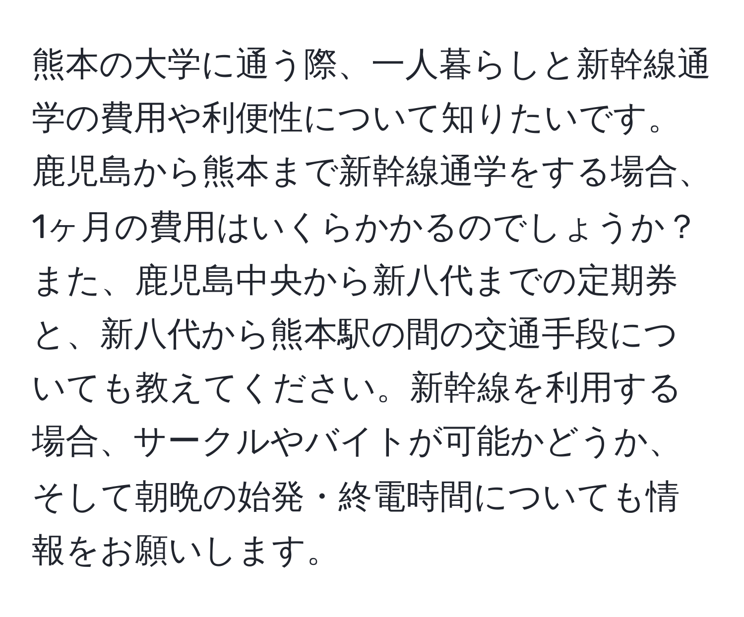 熊本の大学に通う際、一人暮らしと新幹線通学の費用や利便性について知りたいです。鹿児島から熊本まで新幹線通学をする場合、1ヶ月の費用はいくらかかるのでしょうか？また、鹿児島中央から新八代までの定期券と、新八代から熊本駅の間の交通手段についても教えてください。新幹線を利用する場合、サークルやバイトが可能かどうか、そして朝晩の始発・終電時間についても情報をお願いします。