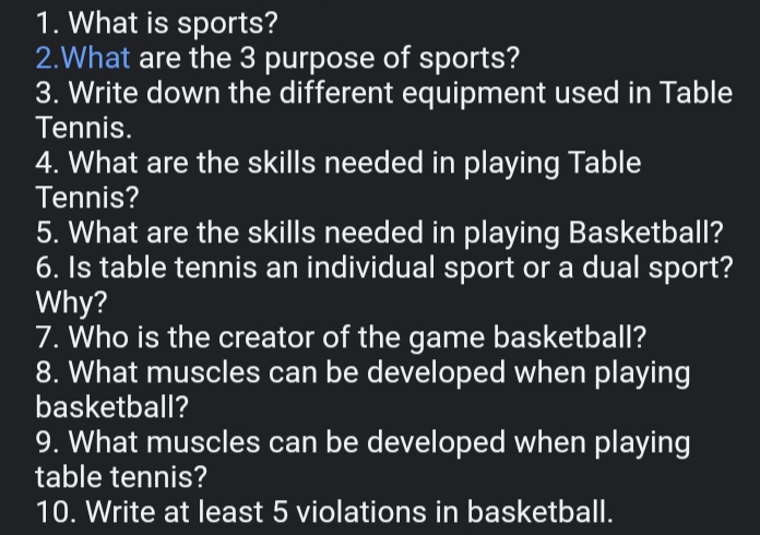 What is sports? 
2.What are the 3 purpose of sports? 
3. Write down the different equipment used in Table 
Tennis. 
4. What are the skills needed in playing Table 
Tennis? 
5. What are the skills needed in playing Basketball? 
6. Is table tennis an individual sport or a dual sport? 
Why? 
7. Who is the creator of the game basketball? 
8. What muscles can be developed when playing 
basketball? 
9. What muscles can be developed when playing 
table tennis? 
10. Write at least 5 violations in basketball.