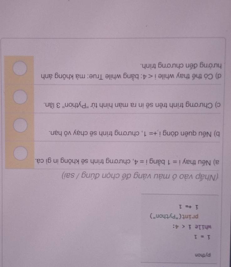 python
i=1
while i<4</tex> . 
print("Python")
i+=1
(Nhấp vào ô màu vàng để chọn đúng / sai) 
a) Nếu thay i=1 bằng i=4 , chương trình sẽ không in gì cả. 
b) Nếu quên dòng i +=1 , chương trình sẽ chạy vô hạn. 
c) Chương trình trên sẽ in ra màn hình từ ''Python'' 3 lần. 
d) Có thể thay while i<4</tex> : bằng while True: mà không ảnh 
hưởng đến chương trình.