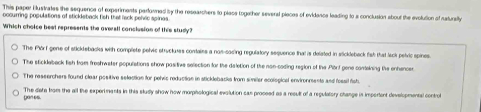 This paper illustrates the sequence of experiments performed by the researchers to piece together several pieces of evidence leading to a conclusion about the evolution of naturaily
occurring populations of stickleback fish that lack pelvic spines.
Which choice best represents the overall conclusion of this study?
The Pitxf gene of sticklebacks with complete pelvic structures contains a non-coding regulatory sequence that is deleted in stickleback fish that lack pelvic spines.
The stickleback fish from freshwater populations show positive selection for the deletion of the non-coding region of the Pitx f gene containing the enhancer.
The researchers found clear positive selection for pelvic reduction in sticklebacks from similar ecological environments and fossil fish.
The data from the all the experiments in this study show how morphological evolution can proceed as a result of a regulatory change in important developmental control
genes.