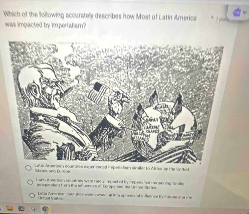 Which of the following accurately describes how Most of Latin America 1 poo
was impacted by Imperialism?
experienced Imperialism similar to Africa by the United
States and Europe.
Latin American countries were rarely impacted by Imperialism remaining totally
independent from the influences of Europe and the United States.
Latin American countries were carved up into spheres of influence by Europe and the
United States.