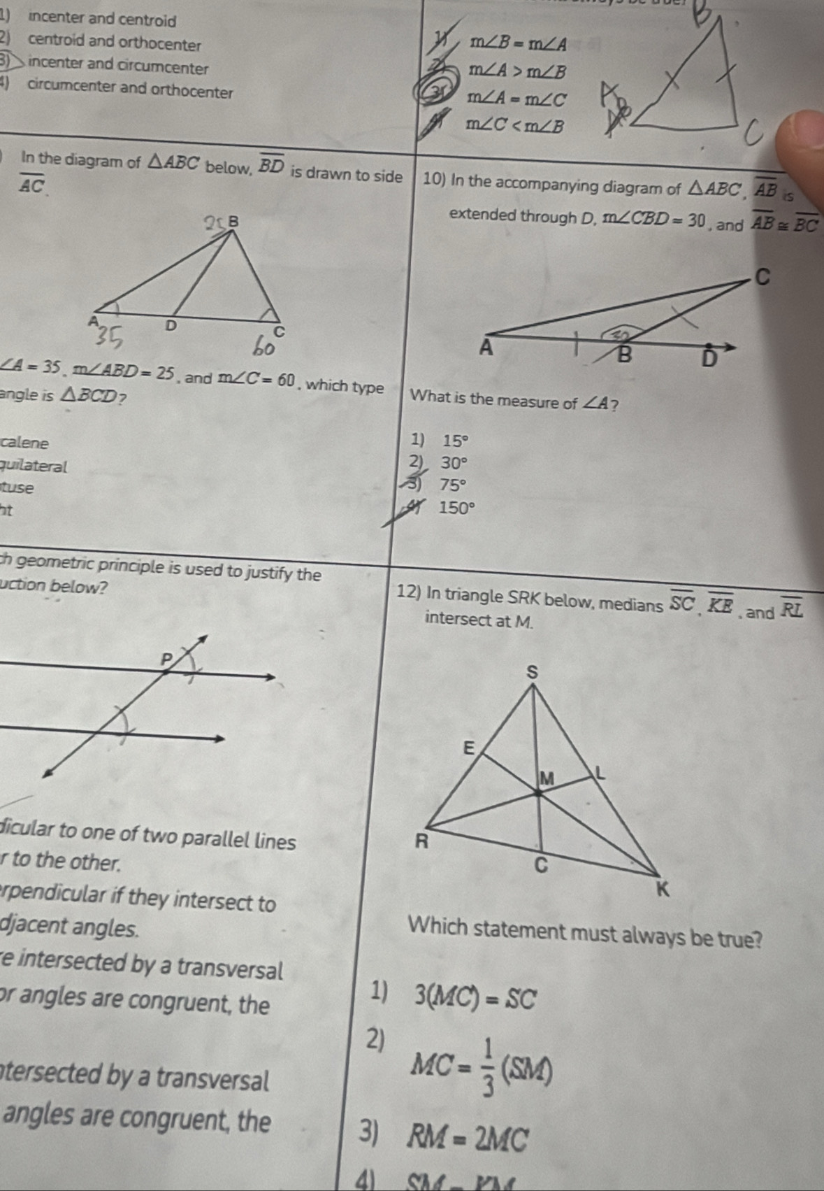 incenter and centroid
2) centroid and orthocenter
m∠ B=m∠ A
31 incenter and circumcenter
2 m∠ A>m∠ B
4) circumcenter and orthocenter
m∠ A=m∠ C
m∠ C
In the diagram of △ ABC below, overline BD is drawn to side 10) In the accompanying diagram of △ ABC, overline AB is
overline AC. 
extended through D, m∠ CBD=30 , and overline AB≌ overline BC
∠ A=35m∠ ABD=25 , and m∠ C=60 , which type What is the measure of ∠ A 7
angle is △ BCD 7
1)
calene 15°
quilateral 30°
21
3) 
tuse 75°
at
150°
ch geometric principle is used to justify the
uction below?
12) In triangle SRK below, medians overline SC, overline KE , and overline RL
intersect at M.
dicular to one of two parallel lines
r to the other.
erpendicular if they intersect to
djacent angles.
Which statement must always be true?
re intersected by a transversal
or angles are congruent, the
1) 3(MC)=SC
2) MC= 1/3 (SM)
tersected by a transversal
angles are congruent, the
3) RM=2MC
41 SM-VM