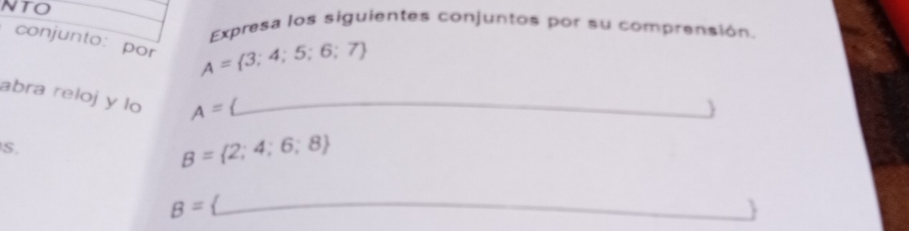 NTO 
Expresa los siguientes conjuntos por su comprensión. 
conjunto: por
A= 3;4;5;6;7
abra reloj y lo A= _ 
 
S.
B= 2;4;6;8
B=
_