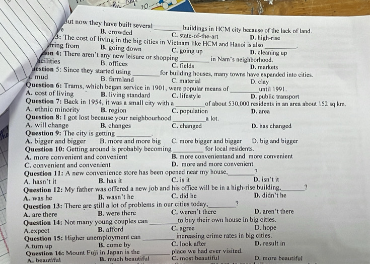 But now they have built several_ buildings in HCM city because of the lack of land.
e B. crowded C. state-of-the-art
3: The cost of living in the big cities in Vietnam like HCM and Hanoi is also D. high-rise
+
rring from B. going down C. going up D. cleaning up
on 4: There aren't any new leisure or shopping in Nam's neighborhood.
acilities B. offices C. fields D. markets
Mestion 5: Since they started using _for building houses, many towns have expanded into cities.
mud B. farmland C. material D. clay
_
Question 6: Trams, which began service in 1901, were popular means of until 1991.
A. cost of living B. living standard C. lifestyle D. public transport
Question 7: Back in 1954, it was a small city with a _of about 530,000 residents in an area about 152 sq km.
A. ethnic minority B. region C. population D. area
Question 8: I got lost because your neighbourhood _a lot.
A. will change B. changes C. changed D. has changed
he Question 9: The city is getting_  .
A. bigger and bigger B. more and more big C. more bigger and bigger D. big and bigger
Question 10: Getting around is probably becoming _for local residents.
A. more convenient and convenient B. more convenientand and more convenient
C. convenient and convenient D. more and more convenient
Question 11: A new convenience store has been opened near my house,_ ?
A. hasn’t it B. has it C. is it D. isn’t it
Question 12: My father was offered a new job and his office will be in a high-rise building,_ ?
A. was he B. wasn’t he C. did he D. didn't he
Question 13: There are still a lot of problems in our cities today,_ ?
A. are there B. were there C. weren’t there D. aren’t there
Question 14: Not many young couples can _to buy their own house in big cities. D. hope
A.expect B. afford C. agree
Question 15: Higher unemployment can _increasing crime rates in big cities.
A.turn up B. come by C. look after D. result in
Question 16: Mount Fuji in Japan is the _place we had ever visited.
A. beautiful B. much beautiful C. most beautiful D. more beautiful