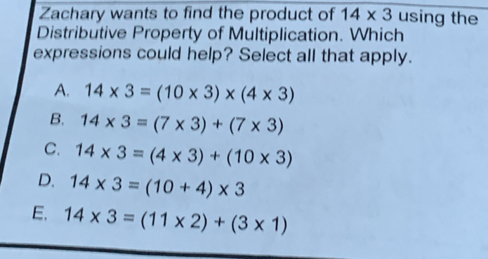 Zachary wants to find the product of 14* 3 using the
Distributive Property of Multiplication. Which
expressions could help? Select all that apply.
A. 14* 3=(10* 3)* (4* 3)
B. 14* 3=(7* 3)+(7* 3)
C. 14* 3=(4* 3)+(10* 3)
D. 14* 3=(10+4)* 3
E. 14* 3=(11* 2)+(3* 1)