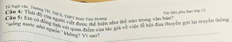 Tài liệu phụ đạo lớp 12 
Tổ Ngữ văn_Trường TH, THCS, THPT Đinh Tiên Hoàng 
Câu 4: Thái độ của người viết được thể hiện như thể nào trong văn bản? 
Câu 5: Em có đồng tình với quan điểm của tác giả về việc lễ hội đua thuyên gợi lại truyền thống 
''uổng nước nhớ nguồn'' không? Vi sao?