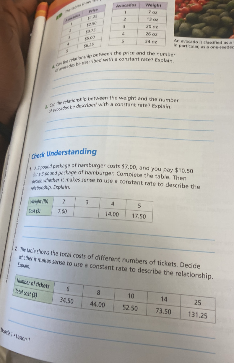 how 
An avocado is classified as a 
in particular, as a one-seede 
_ 
Caen thethe number 
of avocados be th a constant rate? Explain. 
_ 
_ 
B. Can the relationship between the weight and the number 
_ 
of avocados be described with a constant rate? Explain. 
_ 
_ 
Check Understanding 
1. A 2-pound package of hamburger costs $7,00, and you pay $10.50
for a 3-pound package of hamburger. Complete the table. Then 
decide whether it makes sense to use a constant rate to describe the 
relationship. Explain. 
_ 
_ 
2. The table shows the total costs of different numbers of tickets. Decide 
Explain. 
whether it makes sense to use a constant rate to des 
_ 
Module 1 • Lesson 1