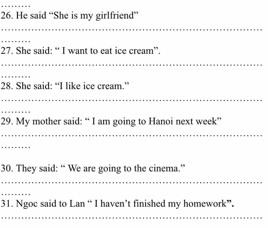 He said “She is my girlfriend” 
_ 
_ 
_ 
27. She said: “ I want to eat ice cream”. 
_ 
_ 
28. She said: “I like ice cream.” 
_ 
_ 
29. My mother said: “ I am going to Hanoi next week” 
_ 
_ 
30. They said: “ We are going to the cinema.” 
_ 
_ 
31. Ngoc said to Lan “ I haven’t finished my homework”. 
_