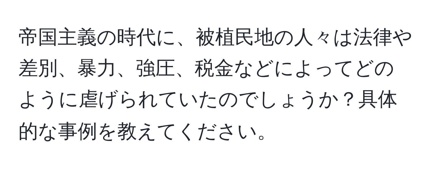 帝国主義の時代に、被植民地の人々は法律や差別、暴力、強圧、税金などによってどのように虐げられていたのでしょうか？具体的な事例を教えてください。