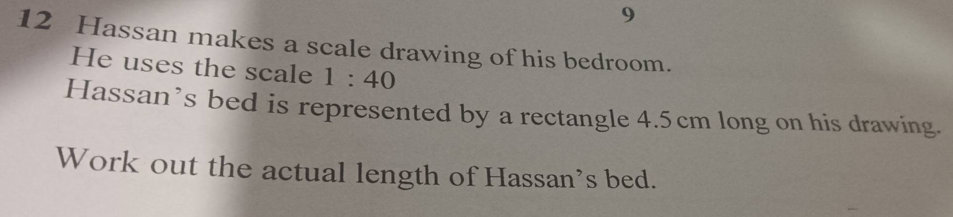 9 
12 Hassan makes a scale drawing of his bedroom. 
He uses the scale 1:40
Hassan’s bed is represented by a rectangle 4.5cm long on his drawing. 
Work out the actual length of Hassan's bed.