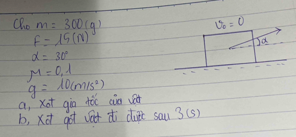 Qho m=300(g) v_0=0
F=15(N)
Ja
alpha =30°
mu =0.1
g=10(m/s^2)
a, xot gio tóc cia vat 
b, xot got vat di dufc sau 3(s)