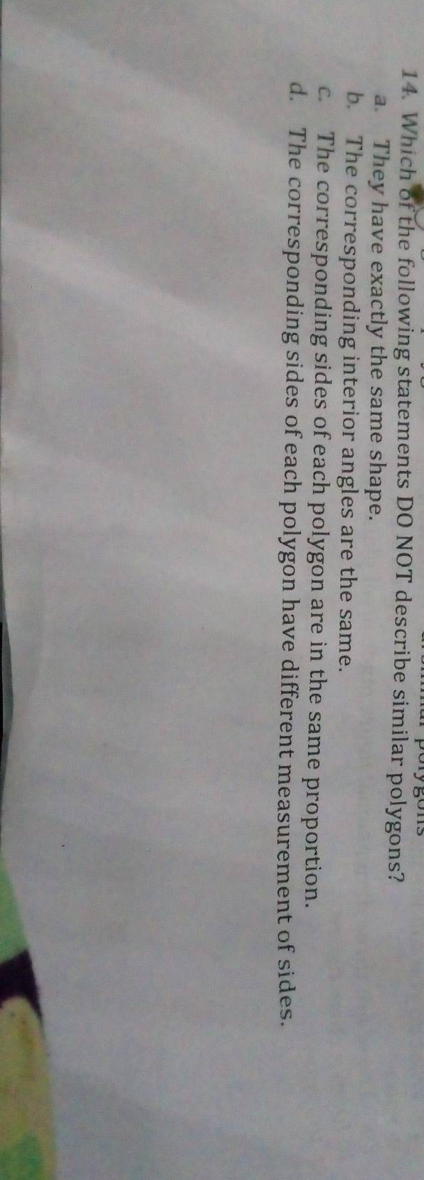 Which of the following statements DO NOT describe similar polygons?
a. They have exactly the same shape.
b. The corresponding interior angles are the same.
c. The corresponding sides of each polygon are in the same proportion.
d. The corresponding sides of each polygon have different measurement of sides.