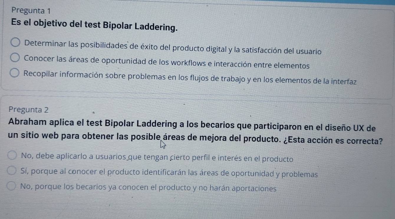 Pregunta 1
Es el objetivo del test Bipolar Laddering.
Determinar las posibilidades de éxito del producto digital y la satisfacción del usuario
Conocer las áreas de oportunidad de los workflows e interacción entre elementos
Recopilar información sobre problemas en los flujos de trabajo y en los elementos de la interfaz
Pregunta 2
Abraham aplica el test Bipolar Laddering a los becarios que participaron en el diseño UX de
un sitio web para obtener las posible áreas de mejora del producto. ¿Esta acción es correcta?
No, debe aplicarlo a usuarios que tengan cierto perfil e interés en el producto
Sí, porque al conocer el producto identificarán las áreas de oportunidad y problemas
No, porque los becarios ya conocen el producto y no harán aportaciones