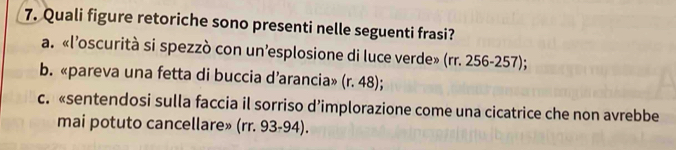 Quali figure retoriche sono presenti nelle seguenti frasi?
a. «l’oscurità si spezzò con un’esplosione di luce verde» (rr. 256-257);
b. «pareva una fetta di buccia d’arancia» (r. 48);
c. «sentendosi sulla faccia il sorriso d’implorazione come una cicatrice che non avrebbe
mai potuto cancellare» (rr. 93-94).