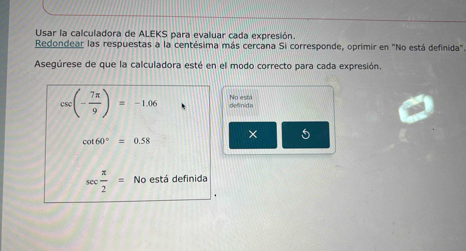 Usar la calculadora de ALEKS para evaluar cada expresión. 
Redondear las respuestas a la centésima más cercana Si corresponde, oprimir en "No está definida". 
Asegúrese de que la calculadora esté en el modo correcto para cada expresión. 
No está
csc (- 7π /9 )=-1.06 definida 
× 5
cot 60°=0.58
sec  π /2 =No está definida