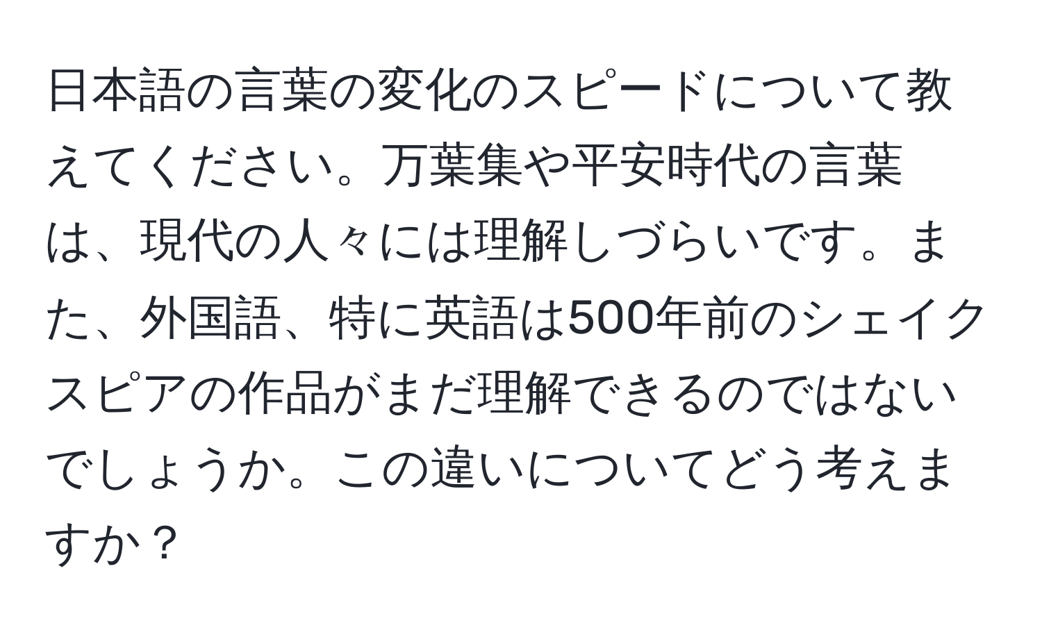 日本語の言葉の変化のスピードについて教えてください。万葉集や平安時代の言葉は、現代の人々には理解しづらいです。また、外国語、特に英語は500年前のシェイクスピアの作品がまだ理解できるのではないでしょうか。この違いについてどう考えますか？