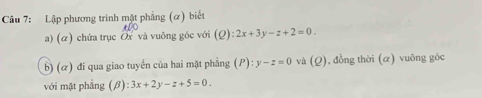 Lập phương trình mặt phẳng (α) biết
a) (α) chứa trục Ox và vuông góc với (Q):2x+3y-z+2=0. 
b) (α) đi qua giao tuyến của hai mặt phẳng (P): y-z=0 và (Q), đồng thời (α) vuông góc
với mặt phẳng (β) 3x+2y-z+5=0.