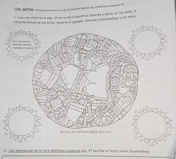 LOS MITOS (Proyectos Comunitarios. pág. 62 Nuestros Soberes pág. 30 Múltiples Lenguajes 47) 
1.- Lee con atención la pág. 30 de tu libro Nuestros Saberes y anota, en los soles, 3
características de los mitos, observa el ejemplo. Colorea a Coyolxauhqui y los soles. 
2.- Con información de tu libro Múltiples Lenguajes pág. 47 escribe un texto sobre Coyolxauhqui.