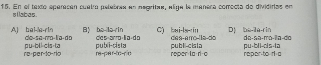 En el texto aparecen cuatro palabras en negritas, elige la manera correcta de dividirlas en
sílabas.
A) bai-la-rín B) ba-ila-rín C) bai-la-rín D) ba-ila-rín
de-sa-rro-lla-do des-arro-lla-do des-arro-lla-do de-sa-rro-lla-do
pu-bli-cis-ta publi-cista publi-cista pu-bli-cis-ta
re-per-to-rio re-per-to-rio reper-to-ri-o reper-to-ri-o