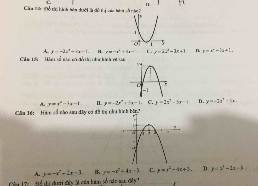 1
Câu 14: Đồ thị hình bên dưới là đồ thị của hàm số nào?
A. y=-2x^2+3x-1. B. y=-x^2+3x-1. C. y=2x^2-3x+1. D. y=x^2-3x+1. 
Câu 15: Hàm số nào có đồ thị như hình vẽ sau
A. y=x^2-3x-1. B. y=-2x^2+5x-1. C. y=2x^2-5x-1. D. y=-2x^2+5x. 
Câu 16: Hàm số nào sau đây có đồ thị như hình bên?
A. y=-x^2+2x-3. B. y=-x^2+4x-3. C. y=x^2-4x+3. D. y=x^2-2x-3. 
Câu 17: Đồ thị dưới đây là của hàm số nào sau đây?