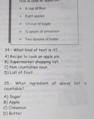 How to cook an apple ple
A cup of flour
Eight apples
1/3 cup of sugar
½ spoon of cinnamon
Two spoons of butter
34.- What kind of text is it?
A) Recipe to cook an apple pie.
B) Supermarket shopping list.
C) Non countables noun
D) List of fruit
35.- What ingredient of above list is
countable?
A) Sugar
B) Apple
C) Cinnamon
D) Butter