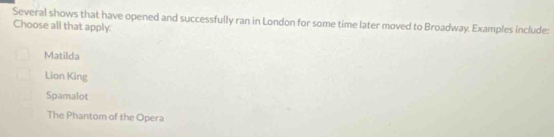 Several shows that have opened and successfully ran in London for some time later moved to Broadway. Examples include:
Choose all that apply.
Matilda
Lion King
Spamalot
The Phantom of the Opera