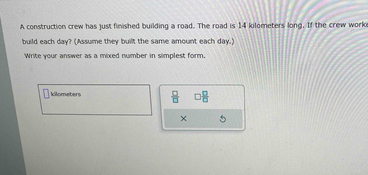 A construction crew has just finished building a road. The road is 14 kilometers long. If the crew worke 
build each day? (Assume they built the same amount each day.) 
Write your answer as a mixed number in simplest form.
kilometers
 □ /□   □  □ /□  
×