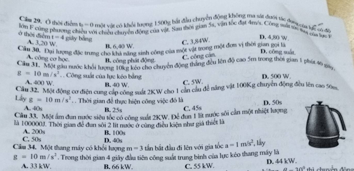 Ở thời điểm t_0=0 một vật có khổi lượng 1500g bắt đầu chuyển động không ma sát dưới tác dụng của lực có độ
lớn F cùng phương chiều với chiều chuyển động của vật. Sau thời gian 5s, vận tốc đạt 4m/s. Công suất tức mới của lực F
ở thời điểm t=4 giây bằng
D. 4,80 W.
A. 3,20 W.
C. 3,84W.
Câu 30. Đại lượng đặc trưng cho khả năng sinh công của một vật trong một đơn vị thời gian gọi là
B. 6,40 W. D. công suất.
A. công cơ học.
C. công cản.
B. công phát động.
Câu 31. Một gàu nước khối lượng 10kg kéo cho chuyển động thắng đều lên độ cao 5m trong thời gian 1 phút 40 gay,
g=10m/s^2.. Công suất của lực kéo bằng D. 500 W.
A. 400 W. B. 40 W.
C. 5W.
Câu 32. Một động cơ điện cung cấp công suất 2KW cho 1 cần cầu đề nâng vật 100Kg chuyển động đều lên cao 50m.
Lấy g=10m/s^2. Thời gian đề thực hiện công việc đó là
A. 40s B. 25s C. 45s D. 50s
Câu 33. Một ấm đun nước siêu tốc có công suất 2KW. Để đun 1 lít nước sôi cần một nhiệt lượng
là 100000J. Thời gian đề đun sôi 2 lít nước ở cùng điều kiện như giả thiết là
A. 200s B. 100s
C. 50s D. 40s
Câu 34. Một thang máy có khối lượng m=3 tấn bắt đầu đi lên với gia tốc a=1m/s^2 , lấy
g=10m/s^2. Trong thời gian 4 giây đầu tiên công suất trung bình của lực kéo thang máy là
A. 33 kW. B. 66 kW. C. 55 kW. D. 44 kW.
8-30^0 thi chuyền động