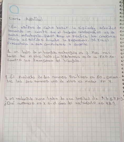 Cierse Adevidad 
En e90 P0s de Coatio hagan la sigpicnte adividad 
Aomando on Coenta aue et hrabalo colaborativo es de 
suma imfortanda. Deben oher on practica los conocimie 
ntos adquirides dorante la eeresion. A final 
Presentala a soe companerss + docenic 
1 un lado de on tiangob rectangalo es 3 P:cs mas 
largo go0 el afro lado. La hlotenusa es de is Fes. en. 
Coentra las dimensones ddl friangalo. 
2. EI Producto de dos nimeros 8ositivos is 60, Enven. 
tra los dos nimeros, uno de ellos es mator Ror y 
B on rectangulo tiene Lads de and longdod de x+5yx-3
dQve numomerb es x si d areo d0 rectàrg00 ¢ó 4B?