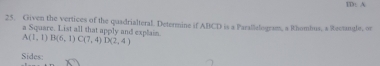 ID: A 
25. Given the vertices of the quadrialteral. Determine if ABCD is a Parallelogram, a Rhombus, s Rectangle, or 
a Square. List all that apply and explain. A(1,1)B(6,1) C(7,4) D(2,4)
Sides: