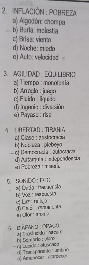 INFLACIÓN : POBREZA
a) Algodón: chompa
b) Burla: molestia
c) Brisa: viento
d) Noche: miedo
e) Auto: velocidad
3. AGILIDAD : EQUILIBRIO
a) Tiempo : monotonía
b) Arreglo : juego
c) Fluido : líquido
d) Ingenio : diversión
e) Payaso : risa
4. LIBERTAD : TIRANÍA
a) Clase : aristocracia
b) Nobleza : plebeyo
c) Democracia : autocracia
d) Autarquía : independencia
e) Pobreza : miseria
5. SONIDO : ECO
a) Onda : frecuencia
b) Voz : respuesta
c) Luz : reflejo
d) Calor : remanente
e) Olor : aroma
6. DIÁFANO : OPACO
a) Traslucido : oscuro
b) Sombrío : claro
- c) Lucido : ofuscado
d) Transparente : umbrio
e) Amanecer : atardecer