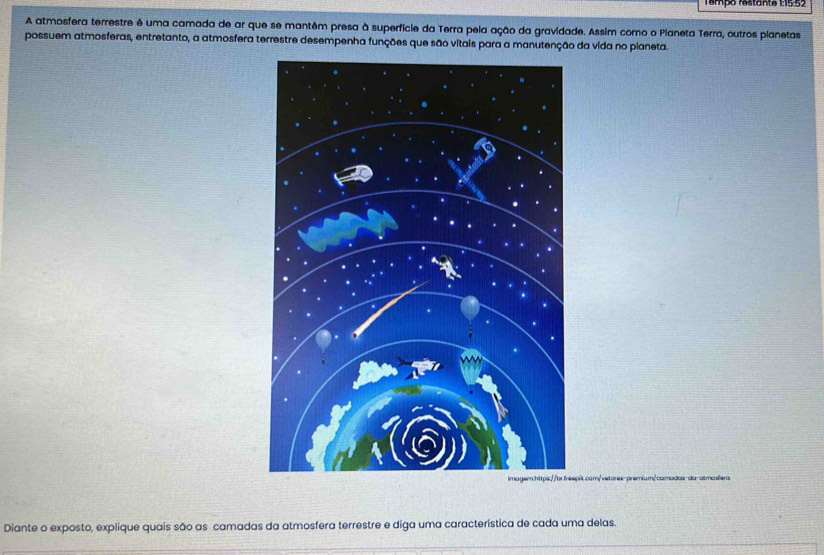 Tempo restante 1:15.52 
A atmosfera terrestre é uma camada de ar que se mantêm presa à superfície da Terra pela ação da gravidade. Assim como o Pianeta Terra, outros planetas 
possuem atmosferas, entretanto, a atmosfera terrestre desempenha funções que são vitais para a manutenção da vida no pianeta. 
epit.com/vetores-prémium/camadas-da-atmosfera 
Diante o exposto, explique quais são as camadas da atmosfera terrestre e diga uma característica de cada uma delas.