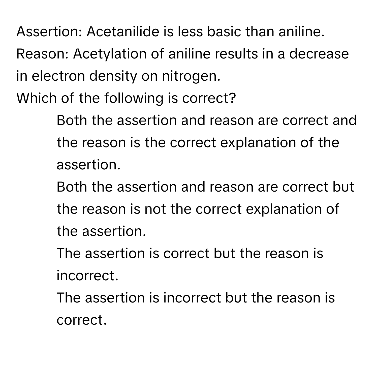 Assertion: Acetanilide is less basic than aniline. 
Reason: Acetylation of aniline results in a decrease in electron density on nitrogen. 
Which of the following is correct?

1) Both the assertion and reason are correct and the reason is the correct explanation of the assertion. 
2) Both the assertion and reason are correct but the reason is not the correct explanation of the assertion. 
3) The assertion is correct but the reason is incorrect. 
4) The assertion is incorrect but the reason is correct.