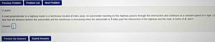 Previous Problem Problem List Next Problem 
(1 point) 
A road perpendicular to a highway leads to a farmhouse located d miles away. An automobile traveling on this highway passes through this intersection and continues at a constant speed of - mph. C 
how fast the distance betwen the automobile and the farmhouse is increasing when the automobille is 3 miles past the intersection of the highway and the road, in terms of d, and r 
Answer 11 
Preview My Answers Submit Answers