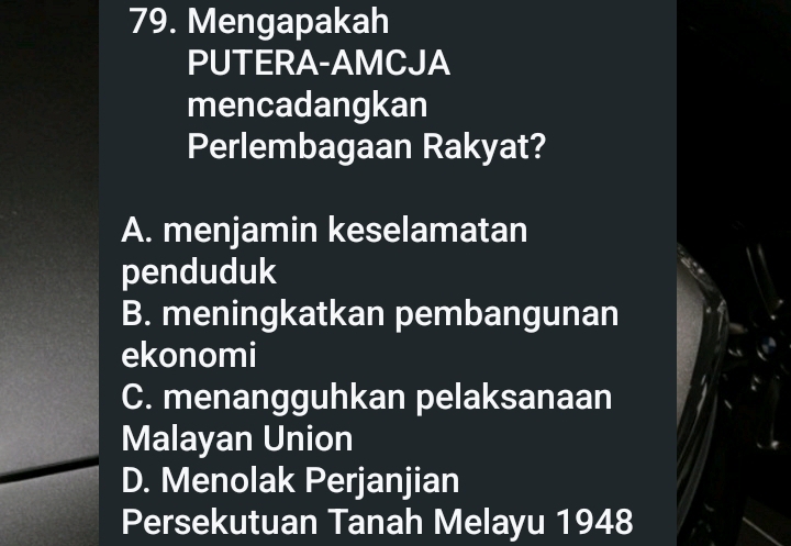 Mengapakah
PUTERA-AMCJA
mencadangkan
Perlembagaan Rakyat?
A. menjamin keselamatan
penduduk
B. meningkatkan pembangunan
ekonomi
C. menangguhkan pelaksanaan
Malayan Union
D. Menolak Perjanjian
Persekutuan Tanah Melayu 1948