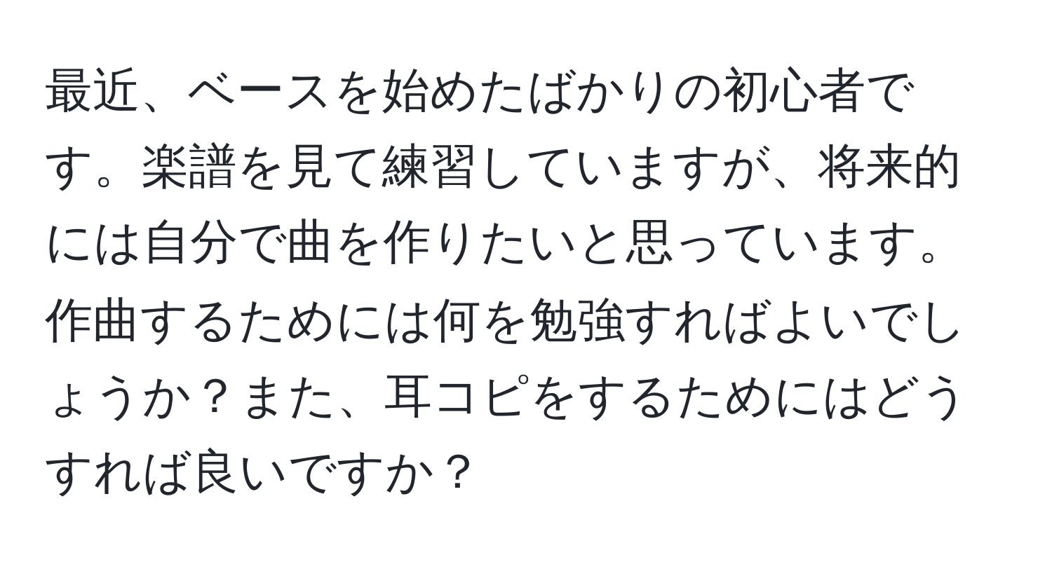 最近、ベースを始めたばかりの初心者です。楽譜を見て練習していますが、将来的には自分で曲を作りたいと思っています。作曲するためには何を勉強すればよいでしょうか？また、耳コピをするためにはどうすれば良いですか？