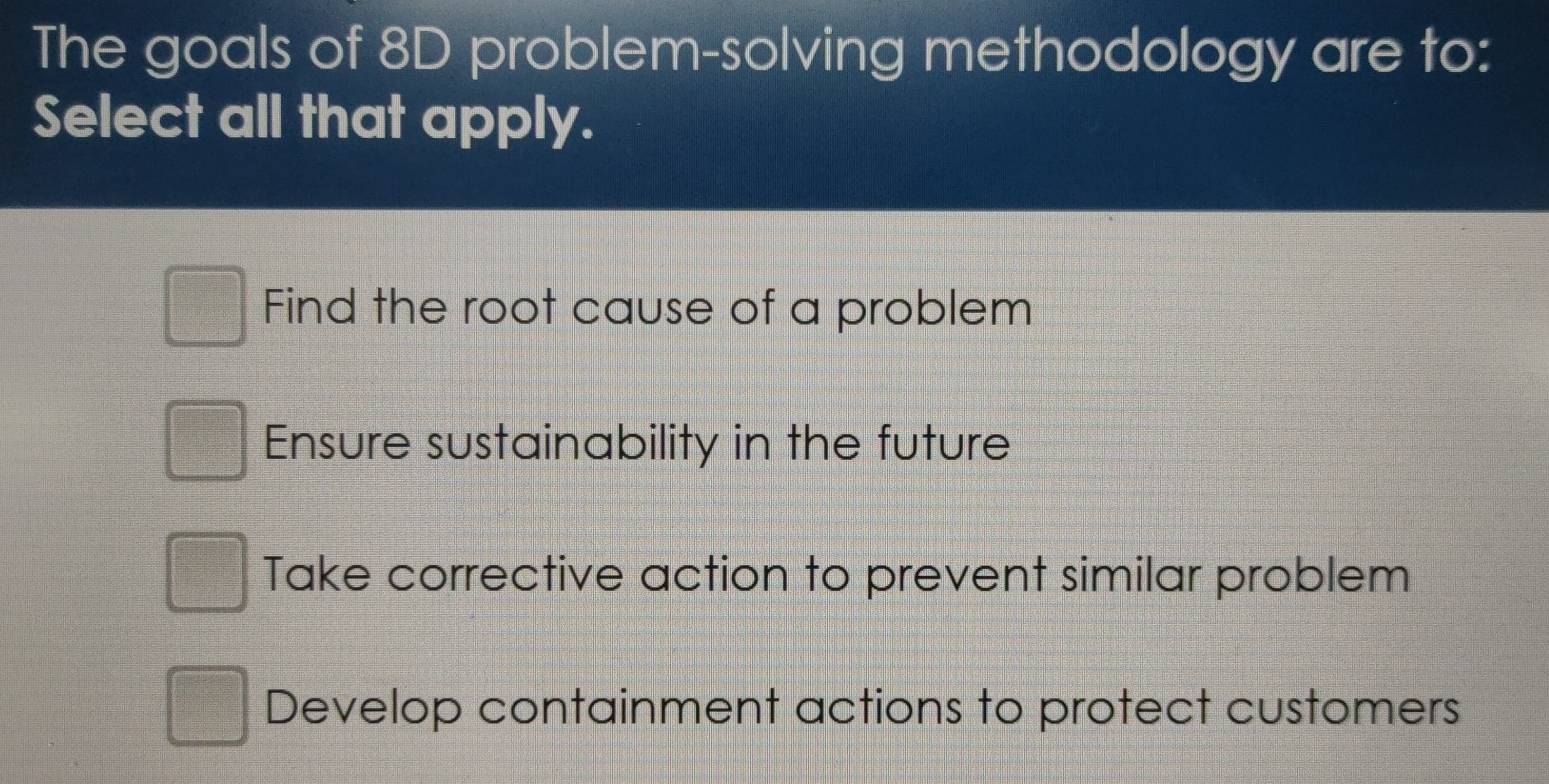 The goals of 8D problem-solving methodology are to:
Select all that apply.
Find the root cause of a problem
Ensure sustainability in the future
Take corrective action to prevent similar problem
Develop containment actions to protect customers