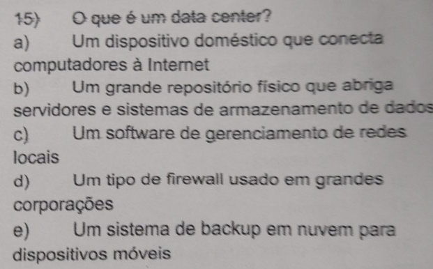 que é um data center?
a Um dispositivo doméstico que conecta
computadores à Internet
b) Um grande repositório físico que abriga
servidores e sistemas de armazenamento de dados
c) Um software de gerenciamento de redes
locais
d)€ Um tipo de firewall usado em grandes
corporações
e) Um sistema de backup em nuvem para
dispositivos móveis