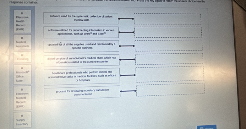 response container. ind. Press the key again to 'drop" the answer choice into the 
= 
Electronic software used for the systematic collection of patient 
Health medical data 
Record 
(EHR) software utilized for documenting information in various 
applications, such as Word° and Excel" 
Medical 
Assistants updated list of all the supplies used and maintained by a 
specific business 
= 
Invoicing digital version of an individual's medical chart, which has 
information related to the current encounter 
Microsoft 
Office healthcare professionals who perform clinical and 
Suite administrative tasks in medical facilities, such as offices 
or hospitals 
= 
Electronic process for reviewing monetary transaction 
Medical documentation 
Record 
(EMR) 
= 
Supply 
Inventory