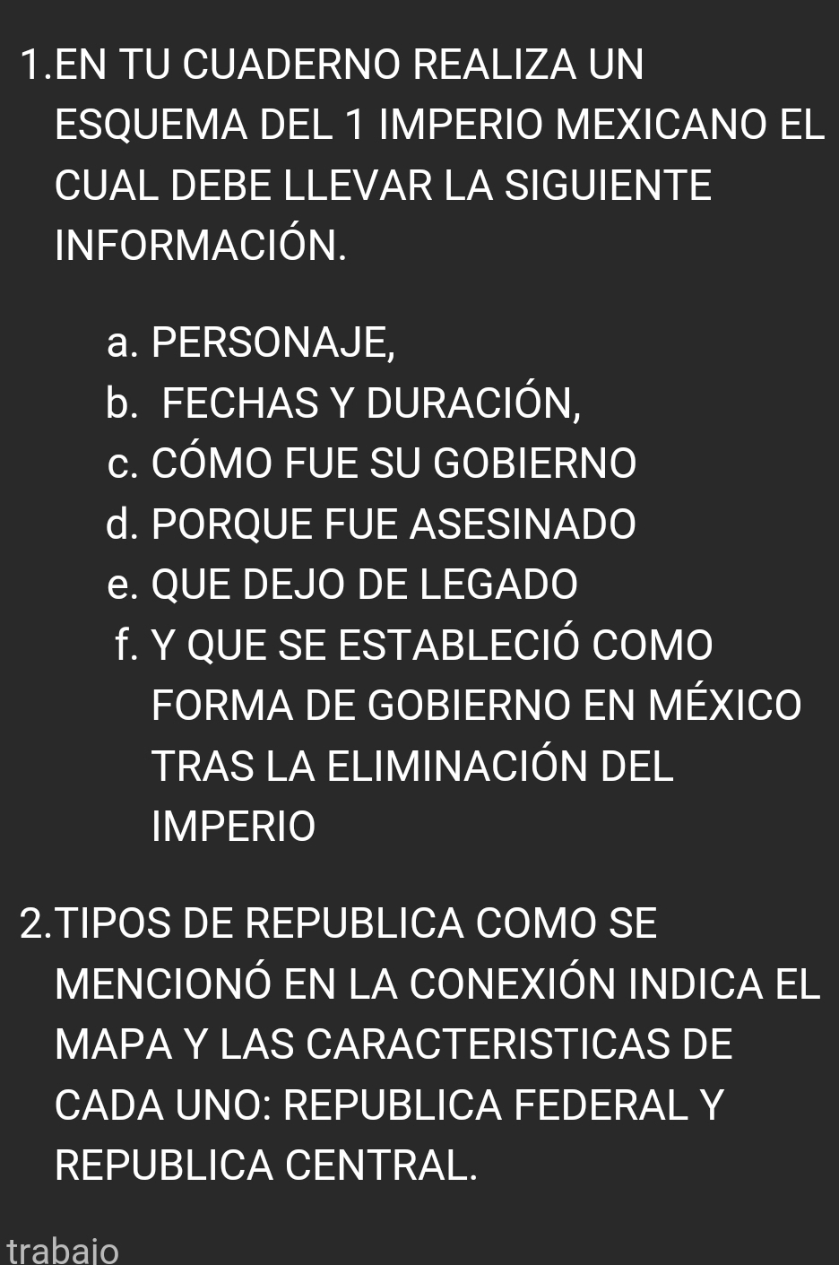 EN TU CUADERNO REALIZA UN 
ESQUEMA DEL 1 IMPERIO MEXICANO EL 
CUAL DEBE LLEVAR LA SIGUIENTE 
INFORMACIÓN. 
a. PERSONAJE, 
b. FECHAS Y DURACIÓN, 
c. CÓMO FUE SU GOBIERNO 
d. PORQUE FUE ASESINADO 
e. QUE DEJO DE LEGADO 
f. Y QUE SE ESTABLECIÓ COMO 
FORMA DE GOBIERNO EN MÉXICO 
TRAS LA ELIMINACIÓN DEL 
IMPERIO 
2.TIPOS DE REPUBLICA COMO SE 
MENCIONÓ EN LA CONEXIÓN INDICA EL 
MAPA Y LAS CARACTERISTICAS DE 
CADA UNO: REPUBLICA FEDERAL Y 
REPUBLICA CENTRAL. 
trabaio