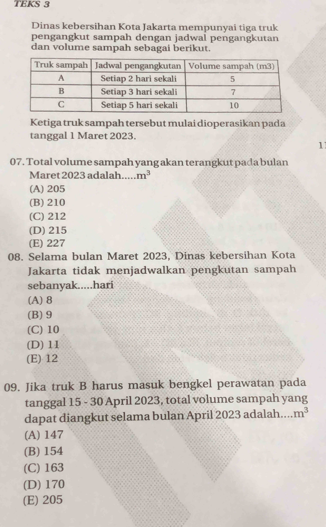 TEKS 3
Dinas kebersihan Kota Jakarta mempunyai tiga truk
pengangkut sampah dengan jadwal pengangkutan
dan volume sampah sebagai berikut.
Ketiga truk sampah tersebut mulai dioperasikan pada
tanggal 1 Maret 2023.
11
07. Total volume sampah yang akan terangkut pada bulan
Maret 2023 adalah m^3
(A) 205
(B) 210
(C) 212
(D) 215
(E) 227
08. Selama bulan Maret 2023, Dinas kebersihan Kota
Jakarta tidak menjadwalkan pengkutan sampah
sebanyak.....hari
(A) 8
(B) 9
(C) 10
(D) 11
(E) 12
09. Jika truk B harus masuk bengkel perawatan pada
tanggal 15 - 30 April 2023, total volume sampah yang
dapat diangkut selama bulan April 2023 adalah.... m^3
(A) 147
(B) 154
(C) 163
(D) 170
(E) 205