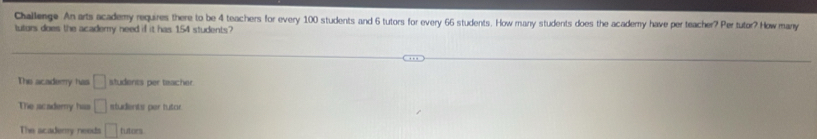 Challenge An arts academy requires there to be 4 teachers for every 100 students and 6 tutors for every 66 students. How many students does the academy have per teacher? Per tutor? How many
luturs does the academy need if it has 154 students?
The academy has □ students per teacher.
The academy has □ students per tutor.
The acaderry needs □ tutors