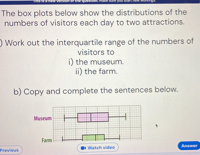 Te uus to dare sue y ou stel a o e 
The box plots below show the distributions of the 
numbers of visitors each day to two attractions. 
) Work out the interquartile range of the numbers of 
visitors to 
i) the museum. 
ii) the farm. 
b) Copy and complete the sentences below. 
Previous Watch video Answer