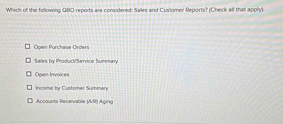 Which of the following QBO reports are considered: Sales and Customer Reports? (Check all that apply).
Open Purchase Orders
Sales by Product/Service Summary
Open Invoices
Income by Customer Summary
Accounts Receivable (A/R) Aging