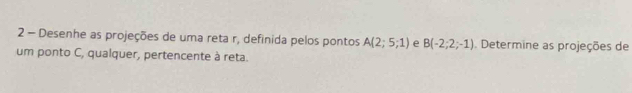 Desenhe as projeções de uma reta r, definida pelos pontos A(2;5;1) e B(-2;2;-1) Determine as projeções de 
um ponto C, qualquer, pertencente à reta.