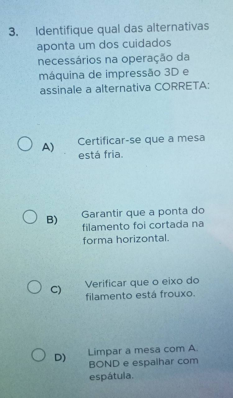 Identifique qual das alternativas
aponta um dos cuidados
necessários na operação da
máquina de impressão 3D e
assinale a alternativa CORRETA:
A) Certificar-se que a mesa
está fria.
B) Garantir que a ponta do
filamento foi cortada na
forma horizontal.
C) Verificar que o eixo do
filamento está frouxo.
D) Limpar a mesa com A.
BOND e espalhar com
espátula.