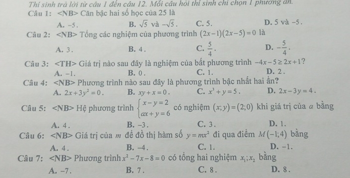 Thí sinh trả lời từ câu 1 đến câu 12. Mỗi câu hỏi thí sinh chỉ chọn 1 phương an.
Câu 1: ∠ NB> Căn bậc hai số học của 25 là
A. -5. B. sqrt(5) và -sqrt(5). C. 5. D. 5 và -5.
Câu 2: Tổng các nghiệm của phương trình (2x-1)(2x-5)=0 là
A. 3. B. 4. C.  5/4 · D. - 5/4 . 
Câu 3: Giá trị nào sau đây là nghiệm của bất phương trình -4x-5≥ 2x+1 ?
A. -1. B. 0. C. 1. D. 2.
Câu 4: ∠ NB> Phương trình nào sau đây là phương trình bậc nhất hai ần?
A. 2x+3y^2=0. B. xy+x=0. C. x^3+y=5. D. 2x-3y=4. 
Câu 5: H 3 phương trình beginarrayl x-y=2 ax+y=6endarray. có nghiệm (x;y)=(2;0) khi giá trị của ā bằng
A. 4. B. -3. C. 3. D. 1.
Câu 6: ∠ NB> Giá trị của m đề đồ thị hàm số y=mx^2 đi qua điểm M(-1;4) bǎng
A. 4. B. -4. C. 1. D. -1.
Câu 7: ∠ NB> Phương trình x^2-7x-8=0 có tổng hai nghiệm x_1; x_2 bằng
A. -7. B. 7. C. 8. D. 8.