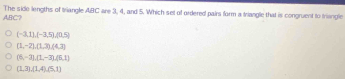 The side lengths of triangle ABC are 3, 4, and 5. Which set of ordered pairs form a triangle that is congruent to triangle
ABC?
(-3,1), (-3,5), (0,5)
(1,-2), (1,3), (4,3)
(6,-3), (1,-3), (6,1)
(1,3), (1,4), (5,1)
