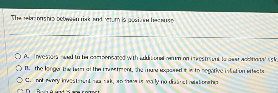 The relationship between risk and return is positive because
A. investors need to be compensated with additional return on investment to bear additional risk.
B. the longer the term of the investment, the more exposed it is to negative inflation effects.
C. not every investment has risk, so there is really no distinct relationship.
D Both A and B are correct