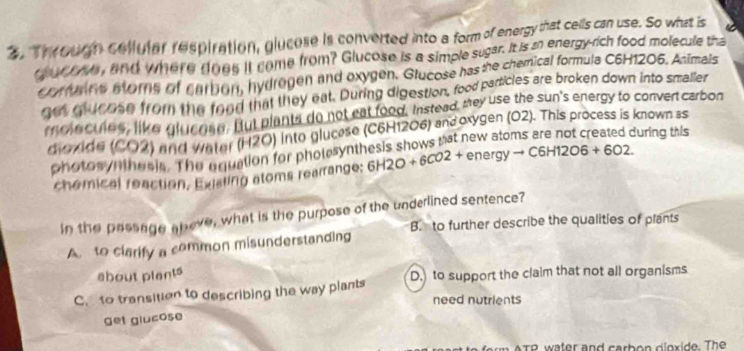 2, Through collular respiration, glucese is converted into a form of energy that cells can use. So what is 6
dour ths, and where does it come from? Glucose is a simple sugar. It is i energy-rich food molecule tha
coruns mors of carbon, hydrogen and oxygen. Glucose has the chemical formula C6H1206. Animals
get qlucose from the food that they eat. During digestion, food particles are broken down into smaller
rolecules, like glucose. But plants do not eat food. Instead, mey use the sun's energy to convert carbon
d ovide (CO2) and Water (H2O) into glucese (C6H12O6) and oxygen (O2). This process is known as
photosynthesis. The equation for pholesynthesis shows mat new
during this
chémical reaction, Existing atoms rearrange: 6H2O+6CO2+ ene rgyto C6H12O6+6O2. 
In the passage above, what is the purpose of the underlined sentence
B. to further describe the qualities of plants
A to clarify a common misunderstanding
about plants
C. to transition to describing the way plants D. to support the claim that not all organisms
need nutrients
get glucose
T P ter and car b o n d l o x ide . The